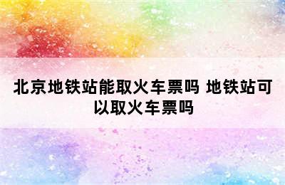 北京地铁站能取火车票吗 地铁站可以取火车票吗